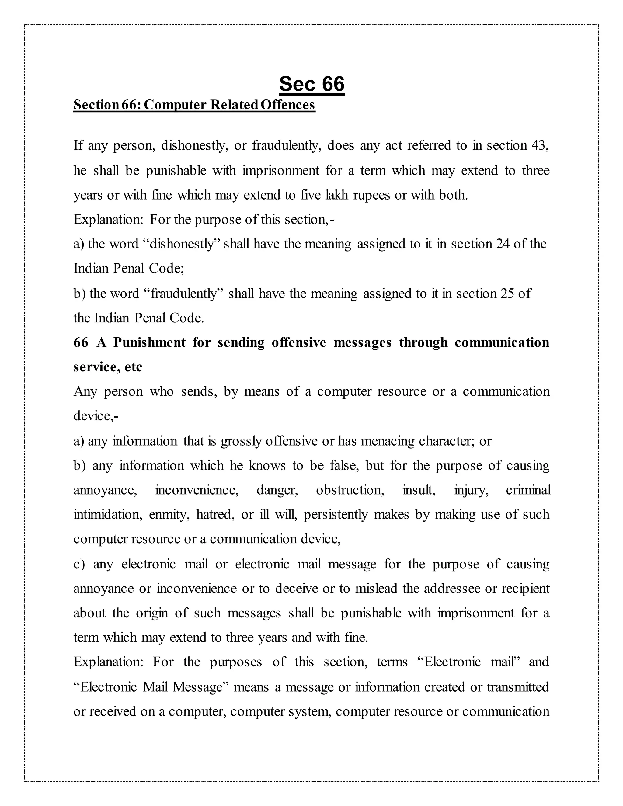 Sec 66 
Section 66: Computer Related Offences 
If any person, dishonestly, or fraudulently, does any act referred to in section 43, 
he shall be punishable with imprisonment for a term which may extend to three 
years or with fine which may extend to five lakh rupees or with both. 
Explanation: For the purpose of this section,- 
a) the word “dishonestly” shall have the meaning assigned to it in section 24 of the 
Indian Penal Code; 
b) the word “fraudulently” shall have the meaning assigned to it in section 25 of 
the Indian Penal Code. 
66 A Punishment for sending offensive messages through communication 
service, etc 
Any person who sends, by means of a computer resource or a communication 
device,- 
a) any information that is grossly offensive or has menacing character; or 
b) any information which he knows to be false, but for the purpose of causing 
annoyance, inconvenience, danger, obstruction, insult, injury, criminal 
intimidation, enmity, hatred, or ill will, persistently makes by making use of such 
computer resource or a communication device, 
c) any electronic mail or electronic mail message for the purpose of causing 
annoyance or inconvenience or to deceive or to mislead the addressee or recipient 
about the origin of such messages shall be punishable with imprisonment for a 
term which may extend to three years and with fine. 
Explanation: For the purposes of this section, terms “Electronic mail” and 
“Electronic Mail Message” means a message or information created or transmitted 
or received on a computer, computer system, computer resource or communication 
 