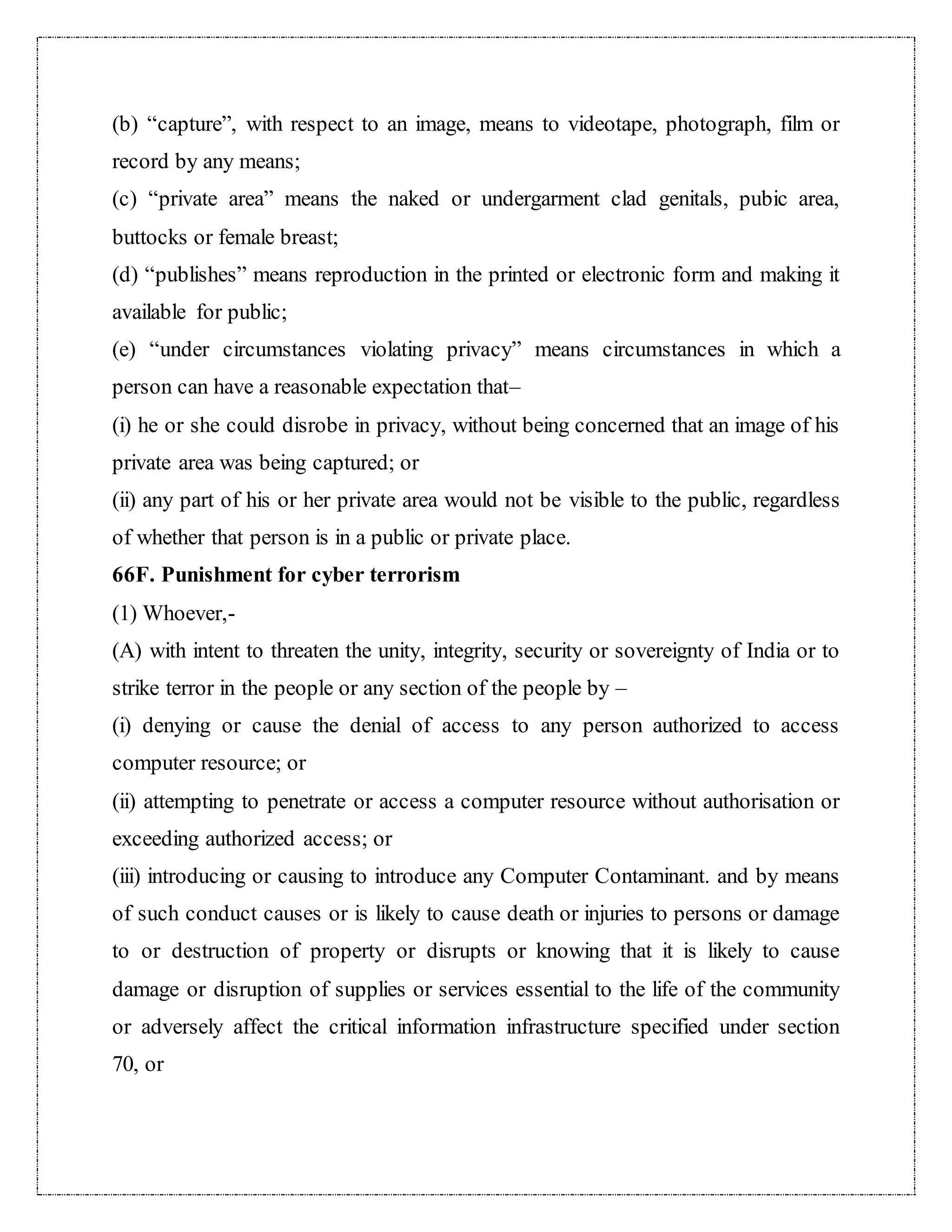 (b) “capture”, with respect to an image, means to videotape, photograph, film or 
record by any means; 
(c) “private area” means the naked or undergarment clad genitals, pubic area, 
buttocks or female breast; 
(d) “publishes” means reproduction in the printed or electronic form and making it 
available for public; 
(e) “under circumstances violating privacy” means circumstances in which a 
person can have a reasonable expectation that– 
(i) he or she could disrobe in privacy, without being concerned that an image of his 
private area was being captured; or 
(ii) any part of his or her private area would not be visible to the public, regardless 
of whether that person is in a public or private place. 
66F. Punishment for cyber terrorism 
(1) Whoever,- 
(A) with intent to threaten the unity, integrity, security or sovereignty of India or to 
strike terror in the people or any section of the people by – 
(i) denying or cause the denial of access to any person authorized to access 
computer resource; or 
(ii) attempting to penetrate or access a computer resource without authorisation or 
exceeding authorized access; or 
(iii) introducing or causing to introduce any Computer Contaminant. and by means 
of such conduct causes or is likely to cause death or injuries to persons or damage 
to or destruction of property or disrupts or knowing that it is likely to cause 
damage or disruption of supplies or services essential to the life of the community 
or adversely affect the critical information infrastructure specified under section 
70, or 
 