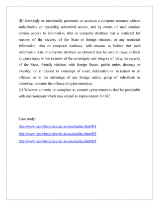 (B) knowingly or intentionally penetrates or accesses a computer resource without 
authorisation or exceeding authorized access, and by means of such conduct 
obtains access to information, data or computer database that is restricted for 
reasons of the security of the State or foreign relations; or any restricted 
information, data or computer database, with reasons to believe that such 
information, data or computer database so obtained may be used to cause or likely 
to cause injury to the interests of the sovereignty and integrity of India, the security 
of the State, friendly relations with foreign States, public order, decency or 
morality, or in relation to contempt of court, defamation or incitement to an 
offence, or to the advantage of any foreign nation, group of individuals or 
otherwise, commits the offence of cyber terrorism. 
(2) Whoever commits or conspires to commit cyber terrorism shall be punishable 
with imprisonment which may extend to imprisonment for life’. 
Case study: 
http://www.mpcyberpolice.nic.in/casestudies.htm#H1 
http://www.mpcyberpolice.nic.in/casestudies.htm#H2 
http://www.mpcyberpolice.nic.in/casestudies.htm#H3 
 