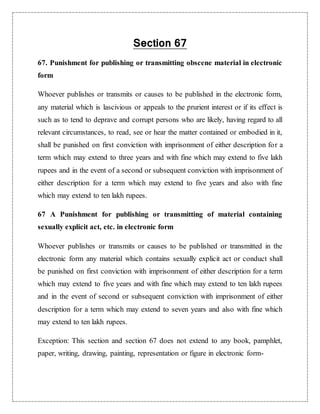 Section 67 
67. Punishment for publishing or transmitting obscene material in electronic 
form 
Whoever publishes or transmits or causes to be published in the electronic form, 
any material which is lascivious or appeals to the prurient interest or if its effect is 
such as to tend to deprave and corrupt persons who are likely, having regard to all 
relevant circumstances, to read, see or hear the matter contained or embodied in it, 
shall be punished on first conviction with imprisonment of either description for a 
term which may extend to three years and with fine which may extend to five lakh 
rupees and in the event of a second or subsequent conviction with imprisonment of 
either description for a term which may extend to five years and also with fine 
which may extend to ten lakh rupees. 
67 A Punishment for publishing or transmitting of material containing 
sexually explicit act, etc. in electronic form 
Whoever publishes or transmits or causes to be published or transmitted in the 
electronic form any material which contains sexually explicit act or conduct shall 
be punished on first conviction with imprisonment of either description for a term 
which may extend to five years and with fine which may extend to ten lakh rupees 
and in the event of second or subsequent conviction with imprisonment of either 
description for a term which may extend to seven years and also with fine which 
may extend to ten lakh rupees. 
Exception: This section and section 67 does not extend to any book, pamphlet, 
paper, writing, drawing, painting, representation or figure in electronic form- 
 