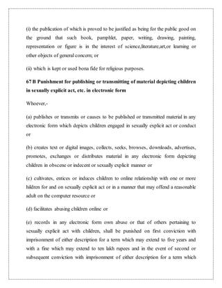 (i) the publication of which is proved to be justified as being for the public good on 
the ground that such book, pamphlet, paper, writing, drawing, painting, 
representation or figure is in the interest of science,literature,art,or learning or 
other objects of general concern; or 
(ii) which is kept or used bona fide for religious purposes. 
67 B Punishment for publishing or transmitting of material depicting children 
in sexually explicit act, etc. in electronic form 
Whoever,- 
(a) publishes or transmits or causes to be published or transmitted material in any 
electronic form which depicts children engaged in sexually explicit act or conduct 
or 
(b) creates text or digital images, collects, seeks, browses, downloads, advertises, 
promotes, exchanges or distributes material in any electronic form depicting 
children in obscene or indecent or sexually explicit manner or 
(c) cultivates, entices or induces children to online relationship with one or more 
hildren for and on sexually explicit act or in a manner that may offend a reasonable 
adult on the computer resource or 
(d) facilitates abusing children online or 
(e) records in any electronic form own abuse or that of others pertaining to 
sexually explicit act with children, shall be punished on first conviction with 
imprisonment of either description for a term which may extend to five years and 
with a fine which may extend to ten lakh rupees and in the event of second or 
subsequent conviction with imprisonment of either description for a term which 
 