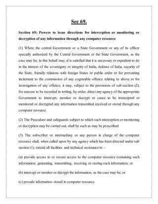 Sec 69. 
Section 69: Powers to issue directions for interception or monitoring or 
decryption of any information through any computer resource 
(1) Where the central Government or a State Government or any of its officer 
specially authorized by the Central Government or the State Government, as the 
case may be, in this behalf may, if is satisfied that it is necessary or expedient to do 
in the interest of the sovereignty or integrity of India, defense of India, security of 
the State, friendly relations with foreign States or public order or for preventing 
incitement to the commission of any cognizable offence relating to above or for 
investigation of any offence, it may, subject to the provisions of sub-section (2), 
for reasons to be recorded in writing, by order, direct any agency of the appropriate 
Government to intercept, monitor or decrypt or cause to be intercepted or 
monitored or decrypted any information transmitted received or stored through any 
computer resource. 
(2) The Procedure and safeguards subject to which such interception or monitoring 
or decryption may be carried out, shall be such as may be prescribed 
(3) The subscriber or intermediary or any person in charge of the computer 
resource shall, when called upon by any agency which has been directed under sub 
section (1), extend all facilities and technical assistance to – 
(a) provide access to or secure access to the computer resource containing such 
information; generating, transmitting, receiving or storing such information; or 
(b) intercept or monitor or decrypt the information, as the case may be; or 
(c) provide information stored in computer resource. 
 