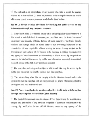 (4) The subscriber or intermediary or any person who fails to assist the agency 
referred to in sub-section (3) shall be punished with an imprisonment for a term 
which may extend to seven years and shall also be liable to fine. 
Sec 69 A Power to issue directions for blocking for public access of any 
information through any computer resource 
(1) Where the Central Government or any of its officer specially authorized by it in 
this behalf is satisfied that it is necessary or expedient so to do in the interest of 
sovereignty and integrity of India, defense of India, security of the State, friendly 
relations with foreign states or public order or for preventing incitement to the 
commission of any cognizable offence relating to above, it may subject to the 
provisions of sub-sections (2) for reasons to be recorded in writing, by order direct 
any agency of the Government or intermediary to block access by the public or 
cause to be blocked for access by public any information generated, transmitted, 
received, stored or hosted in any computer resource. 
(2) The procedure and safeguards subject to which such blocking for access by the 
public may be carried out shall be such as may be prescribed. 
(3) The intermediary who fails to comply with the direction issued under sub-section 
(1) shall be punished with an imprisonment for a term which may extend to 
seven years and also be liable to fine. 
Sec 69B Power to authorize to monitor and collect traffic data or information 
through any computer resource for Cyber Security 
(1) The Central Government may, to enhance Cyber Security and for identification, 
analysis and prevention of any intrusion or spread of computer contaminant in the 
country, by notification in the official Gazette, authorize any agency of the 
 