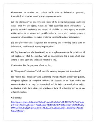 Government to monitor and collect traffic data or information generated, 
transmitted, received or stored in any computer resource. 
(2) The Intermediary or any person in-charge of the Computer resource shall when 
called upon by the agency which has been authorized under sub-section (1), 
provide technical assistance and extend all facilities to such agency to enable 
online access or to secure and provide online access to the computer resource 
generating , transmitting, receiving or storing such traffic data or information. 
(3) The procedure and safeguards for monitoring and collecting traffic data or 
information, shall be such as may be prescribed. 
(4) Any intermediary who intentionally or knowingly contravenes the provisions of 
sub-section (2) shall be punished with an imprisonment for a term which may 
extend to three years and shall also be liable to fine. 
Explanation: For the purposes of this section, 
(i) “Computer Contaminant” shall have the meaning assigned to it in section 43 
(ii) “traffic data” means any data identifying or purporting to identify any person, 
computer system or computer network or location to or from which the 
communication is or may be transmitted and includes communications origin, 
destination, route, time, date, size, duration or type of underlying service or any 
other information. 
Case study: 
http://epaper.timesofindia.com/Default/Layout/Includes/MIRRORNEW/ArtWin.as 
p?From=Archive&Source=Page&Skin=MIRRORNEW&BaseHref=BGMIR%2F2 
009%2F06%2F25&ViewMode=HTML&GZ=T&PageLabel=1&EntityId=Ar0010 
0&AppName=1 
 