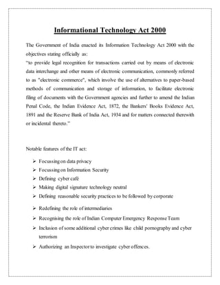 Informational Technology Act 2000 
The Government of India enacted its Information Technology Act 2000 with the 
objectives stating officially as: 
“to provide legal recognition for transactions carried out by means of electronic 
data interchange and other means of electronic communication, commonly referred 
to as "electronic commerce", which involve the use of alternatives to paper-based 
methods of communication and storage of information, to facilitate electronic 
filing of documents with the Government agencies and further to amend the Indian 
Penal Code, the Indian Evidence Act, 1872, the Bankers' Books Evidence Act, 
1891 and the Reserve Bank of India Act, 1934 and for matters connected therewith 
or incidental thereto.” 
Notable features of the IT act: 
 Focussing on data privacy 
 Focussing on Information Security 
 Defining cyber café 
 Making digital signature technology neutral 
 Defining reasonable security practices to be followed by corporate 
 Redefining the role of intermediaries 
 Recognising the role of Indian Computer Emergency Response Team 
 Inclusion of some additional cyber crimes like child pornography and cyber 
terrorism 
 Authorizing an Inspector to investigate cyber offences. 
 