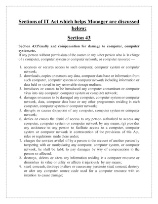 Sections of IT Act which helps Manager are discussed 
below: 
Section 43 
Section 43:Penalty and compensation for damage to computer, computer 
system,etc. 
If any person without permission of the owner or any other person who is in charge 
of a computer, computer system or computer network, or computer resource — 
1. accesses or secures access to such computer, computer system or computer 
network; 
2. downloads, copies or extracts any data, computer data base or information from 
such computer, computer system or computer network including information or 
data held or stored in any removable storage medium; 
3. introduces or causes to be introduced any computer contaminant or computer 
virus into any computer, computer system or computer network; 
4. damages or causes to be damaged any computer, computer system or computer 
network, data, computer data base or any other programmes residing in such 
computer, computer system or computer network; 
5. disrupts or causes disruption of any computer, computer system or computer 
network; 
6. denies or causes the denial of access to any person authorized to access any 
computer, computer system or computer network by any means; (g) provides 
any assistance to any person to facilitate access to a computer, computer 
system or computer network in contravention of the provisions of this Act, 
rules or regulations made there under; 
7. charges the services availed of by a person to the account of another person by 
tampering with or manipulating any computer, computer system, or computer 
network, he shall be liable to pay damages by way of compensation to the 
person so affected. 
8. destroys, deletes or alters any information residing in a computer resource or 
diminishes its value or utility or affects it injuriously by any means; 
9. steel, conceals, destroys or alters or causes any person to steal, conceal, destroy 
or alter any computer source code used for a computer resource with an 
intention to cause damage; 
 