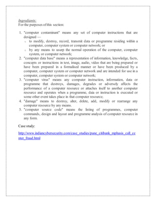 Ingrediants: 
For the purposes of this section: 
1. "computer contaminant" means any set of computer instructions that are 
designed — 
o to modify, destroy, record, transmit data or programme residing within a 
computer, computer system or computer network; or 
o by any means to usurp the normal operation of the computer, computer 
system, or computer network; 
2. "computer data base" means a representation of information, knowledge, facts, 
concepts or instructions in text, image, audio, video that are being prepared or 
have been prepared in a formalised manner or have been produced by a 
computer, computer system or computer network and are intended for use in a 
computer, computer system or computer network; 
3. "computer virus" means any computer instruction, information, data or 
programme that destroys, damages, degrades or adversely affects the 
performance of a computer resource or attaches itself to another computer 
resource and operates when a programme, daia or instruction is executed or 
some other event takes place in that computer resource; 
4. "damage" means to destroy, alter, delete, add, modify or rearrange any 
computer resource by any means. 
5. "computer source code" means the listing of programmes, computer 
commands, design and layout and programme analysis of computer resource in 
any form. 
Case study: 
http://www.indiancybersecurity.com/case_studies/pune_citibank_mphasis_call_ce 
nter_fraud.html 
 