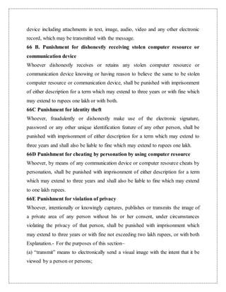 device including attachments in text, image, audio, video and any other electronic 
record, which may be transmitted with the message. 
66 B. Punishment for dishonestly receiving stolen computer resource or 
communication device 
Whoever dishonestly receives or retains any stolen computer resource or 
communication device knowing or having reason to believe the same to be stolen 
computer resource or communication device, shall be punished with imprisonment 
of either description for a term which may extend to three years or with fine which 
may extend to rupees one lakh or with both. 
66C Punishment for identity theft 
Whoever, fraudulently or dishonestly make use of the electronic signature, 
password or any other unique identification feature of any other person, shall be 
punished with imprisonment of either description for a term which may extend to 
three years and shall also be liable to fine which may extend to rupees one lakh. 
66D Punishment for cheating by personation by using computer resource 
Whoever, by means of any communication device or computer resource cheats by 
personation, shall be punished with imprisonment of either description for a term 
which may extend to three years and shall also be liable to fine which may extend 
to one lakh rupees. 
66E Punishment for violation of privacy 
Whoever, intentionally or knowingly captures, publishes or transmits the image of 
a private area of any person without his or her consent, under circumstances 
violating the privacy of that person, shall be punished with imprisonment which 
may extend to three years or with fine not exceeding two lakh rupees, or with both 
Explanation.- For the purposes of this section– 
(a) “transmit” means to electronically send a visual image with the intent that it be 
viewed by a person or persons; 
 