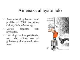 Amenaza al ayatolado Ante esto el gobierno iraní prohibe el 2005 los sitios Orkut y Yahoo Messenger. Varios bloggers son arrestados. Los blogs se han politizado, son más críticos con el gobierno y el sistema de vida iraní. 