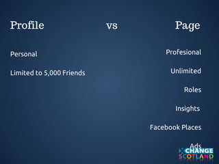 Profile vs Page 
Profesional 
Unlimited 
Roles 
Insights 
Facebook Places 
Ads 
Personal 
Limited to 5,000 Friends 
 