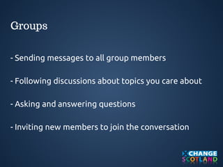 Groups 
- Sending messages to all group members 
- Following discussions about topics you care about 
- Asking and answering questions 
- Inviting new members to join the conversation 
 