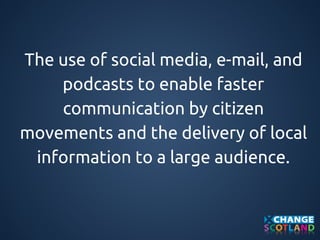 The use of social media, e-mail, and 
podcasts to enable faster 
communication by citizen 
movements and the delivery of local 
information to a large audience. 
 