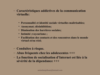 – Caractéristiques addictives de la communication
  virtuelle:

   •   Personnalité et identité sociale virtuelles maîtrisables;
   •   Anonymat; désinhibition;
   •   Diminution des barrières sociales;
   •   Intimité ;voyeurisme ;
   •   Facilitation des contacts et des rencontres dans le monde
       virtuel et/ou réel;

– Conduites à risque.
– Abus fréquents chez les adolescentes +++
– La fonction de socialisation d’Internet est liée à la
  sévérité de la dépendance +++

                     aminebenjelloun@hotmail.com
 