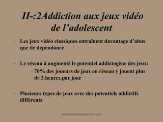 II-:2Addiction aux jeux vidéo
          de l’adolescent
– Les jeux vidéo classiques entraînent davantage d’abus
  que de dépendance

– Le réseau à augmenté le potentiel addictogène des jeux:
      – 70% des joueurs de jeux en réseau y jouent plus
        de 2 heures par jour

– Plusieurs types de jeux avec des potentiels addictifs
  différents

                     aminebenjelloun@hotmail.com
 