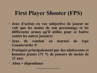 First Player Shooter (FPS)
   Jeux d’action en vue subjective (le joueur ne
    voit que les mains de son personnage et les
    différentes armes qu'il utilise pour se battre
    contre les autres joueurs)
   Jeux de combat en tournoi de type
    Counterstrike ®
   Pratiqués principalement par des adolescents et
    hommes jeunes (71 % de joueurs de moins de
    21 ans)
   Abus > dépendance
                   aminebenjelloun@hotmail.com
 