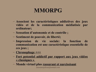 MMORPG
– Associent les caractéristiques addictives des jeux
  vidéo et de la communication médiatisée par
  ordinateur;
– Sensation d’autonomie et de contrôle ;
– Sentiment de pouvoir, de liberté;
– Impression de vie sociale: la fonction de
  communication est une caractéristique essentielle de
  ces jeux ;
– Chronophage +++
– Fort potentiel addictif par rapport aux jeux vidéos
  « classiques »
– Monde virtuel plus rassurant et narcissisant
                aminebenjelloun@hotmail.com
 