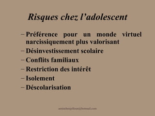 Risques chez l’adolescent
– Préférence pour un monde virtuel
  narcissiquement plus valorisant
– Désinvestissement scolaire
– Conflits familiaux
– Restriction des intérêt
– Isolement
– Déscolarisation

          aminebenjelloun@hotmail.com
 