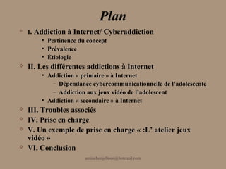 Plan
   I. Addiction à Internet/ Cyberaddiction
         • Pertinence du concept
         • Prévalence
         • Étiologie
   II. Les différentes addictions à Internet
        • Addiction « primaire » à Internet
           – Dépendance cybercommunicationnelle de l’adolescente
           – Addiction aux jeux vidéo de l’adolescent
        • Addiction « secondaire » à Internet
   III. Troubles associés
   IV. Prise en charge
   V. Un exemple de prise en charge « :L’ atelier jeux
    vidéo »
   VI. Conclusion
                      aminebenjelloun@hotmail.com
 
