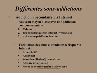Différentes sous-addictions
       Addiction « secondaire » à Internet
    –    Nouveau moyen d’assouvir une addiction
         comportementale
         1.   Cybersexe
         2.   Jeu pathologique sur Internet (Netgaming)
         3.   Achats compulsifs sur Internet


    –    Facilitation des abus et conduites à risque via
         Internet:
         •    Accessibilité
         •    Anonymat
         •    Sensation (illusion?) de maîtrise
         •    Absence de législation
         •    Moins de contrôle (enfants-adolescents)
                         aminebenjelloun@hotmail.com
 