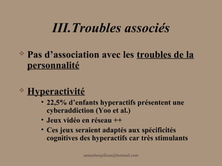 III.Troubles associés
   Pas d’association avec les troubles de la
    personnalité

   Hyperactivité
       • 22,5% d’enfants hyperactifs présentent une
         cyberaddiction (Yoo et al.)
       • Jeux vidéo en réseau ++
       • Ces jeux seraient adaptés aux spécificités
         cognitives des hyperactifs car très stimulants

                    aminebenjelloun@hotmail.com
 