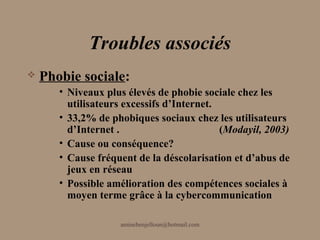 Troubles associés
   Phobie sociale:
       • Niveaux plus élevés de phobie sociale chez les
         utilisateurs excessifs d’Internet.
       • 33,2% de phobiques sociaux chez les utilisateurs
         d’Internet .                       (Modayil, 2003)
       • Cause ou conséquence?
       • Cause fréquent de la déscolarisation et d’abus de
         jeux en réseau
       • Possible amélioration des compétences sociales à
         moyen terme grâce à la cybercommunication

                    aminebenjelloun@hotmail.com
 