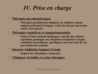 IV. Prise en charge
   Thérapies psychanalytiques
        • Thérapies possiblement adaptées car utilisant comme
          support principal le langage verbal en tant qu’expression
          sonore de la pensée
   Thérapies cognitives et comportementales
        • Points d’interventions identiques: contrôle des stimuli,
          exposition prolongée aux situations anxiogènes à risque,
          résolution de problèmes spécifiques, nouveau style de vie,
          prévention des rechutes
   Internet Addiction Support Group
        • Inspiré des Alcooliques Anonymes
   Cliniques virtuelles et cyber thérapies


                        aminebenjelloun@hotmail.com
 