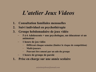 L’atelier Jeux Videos
1. Consultation familiales mensuelles
2. Suivi individuel en psychothérapie
3. Groupe hebdomadaire de jeux vidéo
   –   5 à 6 Adolescents + une psychologue, un éducateur et un
       animateur
   –   1 heure de jeu vidéo
       –   Différent chaque semaine (limiter le risque de compétition)
       –   Multi-joueurs
       –   Pouvant être amené par un ado du groupe
   –   1 heure de groupe de parole
1. Prise en charge sur une année scolaire

                    aminebenjelloun@hotmail.com
 