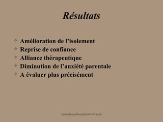 Résultats

   Amélioration de l’isolement
   Reprise de confiance
   Alliance thérapeutique
   Diminution de l’anxiété parentale
   A évaluer plus précisément




                   aminebenjelloun@hotmail.com
 