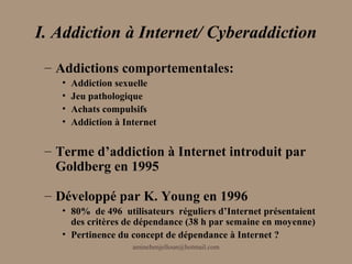I. Addiction à Internet/ Cyberaddiction
 – Addictions comportementales:
   •   Addiction sexuelle
   •   Jeu pathologique
   •   Achats compulsifs
   •   Addiction à Internet


 – Terme d’addiction à Internet introduit par
   Goldberg en 1995

 – Développé par K. Young en 1996
   • 80% de 496 utilisateurs réguliers d’Internet présentaient
     des critères de dépendance (38 h par semaine en moyenne)
   • Pertinence du concept de dépendance à Internet ?
                     aminebenjelloun@hotmail.com
 