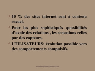 10 % des sites internet sont à contenu
  sexuel.
 Pour les plus sophistiqués :possibilités

  d’avoir des relations , les sensations relies
  par des capteurs.
 UTILISATEURS: évolution possible vers

  des comportements compulsifs.



                aminebenjelloun@hotmail.com
 