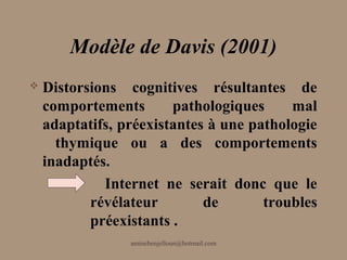 Modèle de Davis (2001)
   Distorsions cognitives résultantes de
    comportements       pathologiques     mal
    adaptatifs, préexistantes à une pathologie
      thymique ou a des comportements
    inadaptés.
             Internet ne serait donc que le
           révélateur        de       troubles
           préexistants .
                 aminebenjelloun@hotmail.com
 
