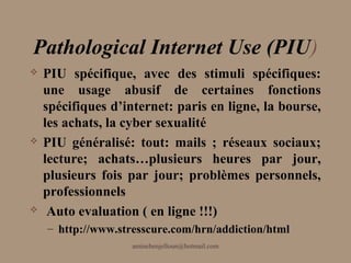 Pathological Internet Use (PIU)
   PIU spécifique, avec des stimuli spécifiques:
    une usage abusif de certaines fonctions
    spécifiques d’internet: paris en ligne, la bourse,
    les achats, la cyber sexualité
   PIU généralisé: tout: mails ; réseaux sociaux;
    lecture; achats…plusieurs heures par jour,
    plusieurs fois par jour; problèmes personnels,
    professionnels
    Auto evaluation ( en ligne !!!)
    – http://www.stresscure.com/hrn/addiction/html
                    aminebenjelloun@hotmail.com
 