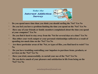    Do you spend more time than you think you should surfing the 'Net? Yes No
    Do you feel you have a problem limiting the time you spend on the 'Net? Yes No
    Have any of your friends or family members complained about the time you spend
    at your computer? Yes No
    Do you find it hard to stay away from the 'Net for several days at a time? Yes No
    Has either your work output or your personal relationships suffered as a result of
    spending too much time on the 'Net? Yes No
    Are there particular areas of the 'Net, or types of files, you find hard to resist? Yes
    No
    Do you have troubling controlling your impulses to purchase items, products, or
    services on the 'Net? Yes No
    Have you tried, unsuccessfully, to curtail your use of the 'Net? Yes No
    Do you derive much of your pleasure and satisfaction in life from being on the
    'Net? Yes No


                                aminebenjelloun@hotmail.com
 