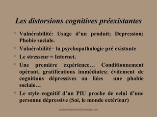 Les distorsions cognitives préexistantes
   Vulnérabilité: Usage d’un produit; Depression;
    Phobie sociale.
   Vulnérabilité= la psychopathologie pré existante
   Le stresseur = Internet.
   Une première expérience… Conditionnement
    opérant, gratifications immédiates; évitement de
    cognitions dépressives ou liées       une phobie
    sociale…
   Le style cognitif d’un PIU proche de celui d’une
    personne dépressive (Soi, le monde extérieur)
                   aminebenjelloun@hotmail.com
 