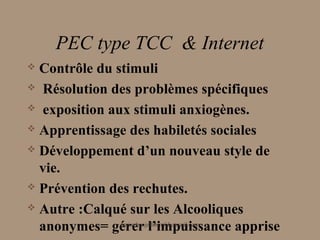 PEC type TCC & Internet
 Contrôle du stimuli
 Résolution des problèmes spécifiques

 exposition aux stimuli anxiogènes.

 Apprentissage des habiletés sociales

 Développement d’un nouveau style de

  vie.
 Prévention des rechutes.

 Autre :Calqué sur les Alcooliques

  anonymes= gérer l’impuissance apprise
               aminebenjelloun@hotmail.com
 