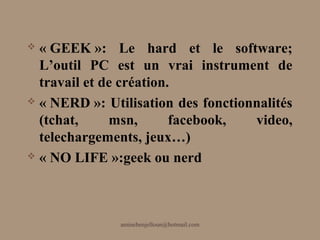  « GEEK »: Le hard et le software;
  L’outil PC est un vrai instrument de
  travail et de création.
 « NERD »: Utilisation des fonctionnalités

  (tchat,     msn,       facebook,  video,
  telechargements, jeux…)
 « NO LIFE »:geek ou nerd




               aminebenjelloun@hotmail.com
 