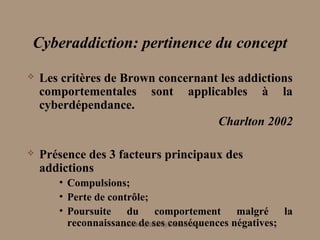 Cyberaddiction: pertinence du concept
   Les critères de Brown concernant les addictions
    comportementales sont applicables à la
    cyberdépendance.
                                    Charlton 2002

   Présence des 3 facteurs principaux des
    addictions
       • Compulsions;
       • Perte de contrôle;
       • Poursuite du comportement malgré la
         reconnaissance de ses conséquences négatives;
                     aminebenjelloun@hotmail.com
 