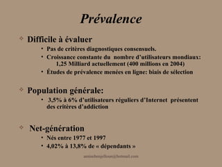 Prévalence
   Difficile à évaluer
        • Pas de critères diagnostiques consensuels.
        • Croissance constante du nombre d’utilisateurs mondiaux:
             1,25 Milliard actuellement (400 millions en 2004)
        • Études de prévalence menées en ligne: biais de sélection

   Population générale:
        • 3,5% à 6% d’utilisateurs réguliers d’Internet présentent
          des critères d’addiction


    Net-génération
        • Nés entre 1977 et 1997
        • 4,02% à 13,8% de « dépendants »
                       aminebenjelloun@hotmail.com
 