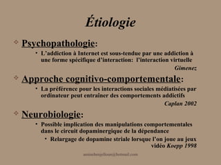 Étiologie
   Psychopathologie:
       • L’addiction à Internet est sous-tendue par une addiction à
         une forme spécifique d’interaction: l’interaction virtuelle
                                                             Gimenez
   Approche cognitivo-comportementale :
       • La préférence pour les interactions sociales médiatisées par
         ordinateur peut entraîner des comportements addictifs
                                                        Caplan 2002
   Neurobiologie:
       • Possible implication des manipulations comportementales
         dans le circuit dopaminergique de la dépendance
          • Relargage de dopamine striale lorsque l’on joue au jeux
                                                  vidéo Koepp 1998
                         aminebenjelloun@hotmail.com
 