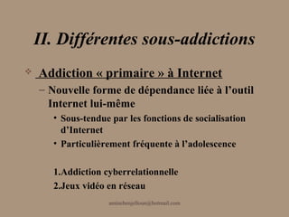II. Différentes sous-addictions
   Addiction « primaire » à Internet
    – Nouvelle forme de dépendance liée à l’outil
      Internet lui-même
       • Sous-tendue par les fonctions de socialisation
         d’Internet
       • Particulièrement fréquente à l’adolescence

       1.Addiction cyberrelationnelle
       2.Jeux vidéo en réseau
                    aminebenjelloun@hotmail.com
 