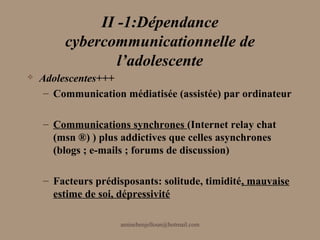 II -1:Dépendance
         cybercommunicationnelle de
                 l’adolescente
   Adolescentes+++
     – Communication médiatisée (assistée) par ordinateur

    – Communications synchrones (Internet relay chat
      (msn ®) ) plus addictives que celles asynchrones
      (blogs ; e-mails ; forums de discussion)

    – Facteurs prédisposants: solitude, timidité, mauvaise
      estime de soi, dépressivité

                     aminebenjelloun@hotmail.com
 