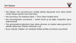 Veri İşleyen
www.cyberage.com.tr
• Veri İşleyen: Veri sorumlusunun verdiği yetkiye dayanarak onun adına kişisel
verileri işleyen gerçek veya tüzel kişiyi,
• Veri Sorumlusu ile sözleşme ilişkisi + Onun adına hareket etme
• Veri Güvenliğinden sorumluluk + verileri kendi ya da diğer müşterileri adına
kullanmamak
• Tüm görüşmelerin/işlemlerin kayıt altına alınması ve müşteri adına güvenli bir
şekilde saklanması (Tüketici Mevzuatı 3 yıl)
• Kusur halinde, ihlalden veri sahibiyle birlikte birlikte zincirleme sorumluluk
 