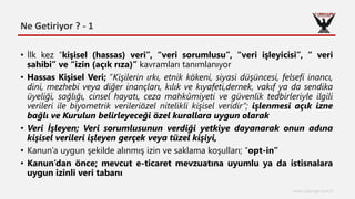Ne Getiriyor ? - 1
www.cyberage.com.tr
• İlk kez “kişisel (hassas) veri”, “veri sorumlusu”, “veri işleyicisi”, “ veri
sahibi” ve “izin (açık rıza)” kavramları tanımlanıyor
• Hassas Kişisel Veri; “Kişilerin ırkı, etnik kökeni, siyasi düşüncesi, felsefi inancı,
dini, mezhebi veya diğer inançları, kılık ve kıyafeti,dernek, vakıf ya da sendika
üyeliği, sağlığı, cinsel hayatı, ceza mahkûmiyeti ve güvenlik tedbirleriyle ilgili
verileri ile biyometrik verileriözel nitelikli kişisel veridir”; işlenmesi açık izne
bağlı ve Kurulun belirleyeceği özel kurallara uygun olarak
• Veri İşleyen; Veri sorumlusunun verdiği yetkiye dayanarak onun adına
kişisel verileri işleyen gerçek veya tüzel kişiyi,
• Kanun’a uygun şekilde alınmış izin ve saklama koşulları; “opt-in”
• Kanun’dan önce; mevcut e-ticaret mevzuatına uyumlu ya da istisnalara
uygun izinli veri tabanı
 