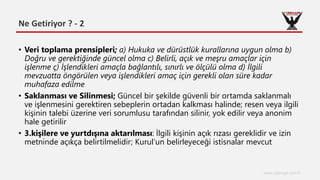 Ne Getiriyor ? - 2
www.cyberage.com.tr
• Veri toplama prensipleri; a) Hukuka ve dürüstlük kurallarına uygun olma b)
Doğru ve gerektiğinde güncel olma c) Belirli, açık ve meşru amaçlar için
işlenme ç) İşlendikleri amaçla bağlantılı, sınırlı ve ölçülü olma d) İlgili
mevzuatta öngörülen veya işlendikleri amaç için gerekli olan süre kadar
muhafaza edilme
• Saklanması ve Silinmesi; Güncel bir şekilde güvenli bir ortamda saklanmalı
ve işlenmesini gerektiren sebeplerin ortadan kalkması halinde; resen veya ilgili
kişinin talebi üzerine veri sorumlusu tarafından silinir, yok edilir veya anonim
hale getirilir
• 3.kişilere ve yurtdışına aktarılması: İlgili kişinin açık rızası gereklidir ve izin
metninde açıkça belirtilmelidir; Kurul’un belirleyeceği istisnalar mevcut
 