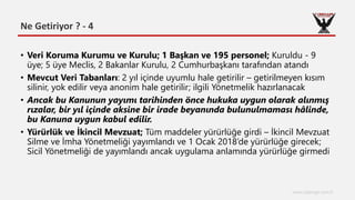 Ne Getiriyor ? - 4
www.cyberage.com.tr
• Veri Koruma Kurumu ve Kurulu; 1 Başkan ve 195 personel; Kuruldu - 9
üye; 5 üye Meclis, 2 Bakanlar Kurulu, 2 Cumhurbaşkanı tarafından atandı
• Mevcut Veri Tabanları: 2 yıl içinde uyumlu hale getirilir – getirilmeyen kısım
silinir, yok edilir veya anonim hale getirilir; ilgili Yönetmelik hazırlanacak
• Ancak bu Kanunun yayımı tarihinden önce hukuka uygun olarak alınmış
rızalar, bir yıl içinde aksine bir irade beyanında bulunulmaması hâlinde,
bu Kanuna uygun kabul edilir.
• Yürürlük ve İkincil Mevzuat; Tüm maddeler yürürlüğe girdi – İkincil Mevzuat
Silme ve İmha Yönetmeliği yayımlandı ve 1 Ocak 2018’de yürürlüğe girecek;
Sicil Yönetmeliği de yayımlandı ancak uygulama anlamında yürürlüğe girmedi
 
