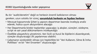 KVKK Uyumluluğunda neler yapıyoruz
www.cyberage.com.tr
Bu bir “audit/denetim” değil ve herkesin önemli katkılarının olması
gereken, uzun soluklu bir süreç; sorumluluk herkesin ve faydası herkese
• Mevzuat kapsamında Şirket iş yapısını departman bazında inceleyip analiz
ederek, hızlıca uyum aksiyonlarını alacağız
• Her Departmanla birebir toplantılar yapacağız; iş akışları, süreçleri, sözleşme,
script ve sair yasal dökümanlarını inceleyeceğiz
• Özellikle şikayet/kriz yönetimini, Veri Sicili ve Kurul ile ilişkilerini düzenleyerek,
süreçler oluşturacağız (İK yapılanması olabilir)
• Çalışmanın sürdürebilir olması için hepbirlikte bir “Veri Kullanım, Silme & İmha
Politikası” ve bir “Veri Envanteri” oluşturacağız
 