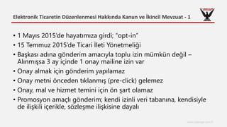 Elektronik Ticaretin Düzenlenmesi Hakkında Kanun ve İkincil Mevzuat - 1
www.cyberage.com.tr
• 1 Mayıs 2015’de hayatımıza girdi; “opt-in”
• 15 Temmuz 2015’de Ticari İleti Yönetmeliği
• Başkası adına gönderim amacıyla toplu izin mümkün değil –
Alınmışsa 3 ay içinde 1 onay mailine izin var
• Onay almak için gönderim yapılamaz
• Onay metni önceden tıklanmış (pre-click) gelemez
• Onay, mal ve hizmet temini için ön şart olamaz
• Promosyon amaçlı gönderim; kendi izinli veri tabanına, kendisiyle
de ilişkili içerikle, sözleşme ilişkisine dayalı
 