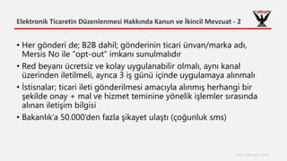Elektronik Ticaretin Düzenlenmesi Hakkında Kanun ve İkincil Mevzuat - 2
www.cyberage.com.tr
• Her gönderi de; B2B dahil; gönderinin ticari ünvan/marka adı,
Mersis No ile “opt-out” imkanı sunulmalıdır
• Red beyanı ücretsiz ve kolay uygulanabilir olmalı, aynı kanal
üzerinden iletilmeli, ayrıca 3 iş günü içinde uygulamaya alınmalı
• İstisnalar; ticari ileti gönderilmesi amacıyla alınmış herhangi bir
şekilde onay + mal ve hizmet teminine yönelik işlemler sırasında
alınan iletişim bilgisi
• Bakanlık’a 50.000’den fazla şikayet ulaştı (çoğunluk sms)
 