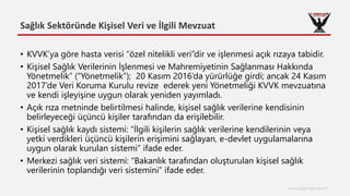 Sağlık Sektöründe Kişisel Veri ve İlgili Mevzuat
www.cyberage.com.tr
• KVVK’ya göre hasta verisi “özel nitelikli veri”dir ve işlenmesi açık rızaya tabidir.
• Kişisel Sağlık Verilerinin İşlenmesi ve Mahremiyetinin Sağlanması Hakkında
Yönetmelik” (“Yönetmelik”); 20 Kasım 2016’da yürürlüğe girdi; ancak 24 Kasım
2017’de Veri Koruma Kurulu revize ederek yeni Yönetmeliği KVVK mevzuatına
ve kendi işleyişine uygun olarak yeniden yayımladı.
• Açık rıza metninde belirtilmesi halinde, kişisel sağlık verilerine kendisinin
belirleyeceği üçüncü kişiler tarafından da erişilebilir.
• Kişisel sağlık kaydı sistemi: “İlgili kişilerin sağlık verilerine kendilerinin veya
yetki verdikleri üçüncü kişilerin erişimini sağlayan, e-devlet uygulamalarına
uygun olarak kurulan sistemi” ifade eder.
• Merkezi sağlık veri sistemi: “Bakanlık tarafından oluşturulan kişisel sağlık
verilerinin toplandığı veri sistemini” ifade eder.
 