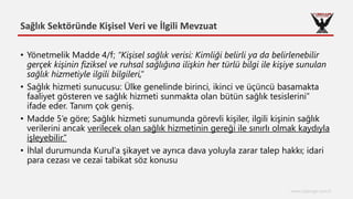 Sağlık Sektöründe Kişisel Veri ve İlgili Mevzuat
www.cyberage.com.tr
• Yönetmelik Madde 4/f; “Kişisel sağlık verisi: Kimliği belirli ya da belirlenebilir
gerçek kişinin fiziksel ve ruhsal sağlığına ilişkin her türlü bilgi ile kişiye sunulan
sağlık hizmetiyle ilgili bilgileri,”
• Sağlık hizmeti sunucusu: Ülke genelinde birinci, ikinci ve üçüncü basamakta
faaliyet gösteren ve sağlık hizmeti sunmakta olan bütün sağlık tesislerini”
ifade eder. Tanım çok geniş.
• Madde 5’e göre; Sağlık hizmeti sunumunda görevli kişiler, ilgili kişinin sağlık
verilerini ancak verilecek olan sağlık hizmetinin gereği ile sınırlı olmak kaydıyla
işleyebilir.”
• İhlal durumunda Kurul’a şikayet ve ayrıca dava yoluyla zarar talep hakkı; idari
para cezası ve cezai tabikat söz konusu
 